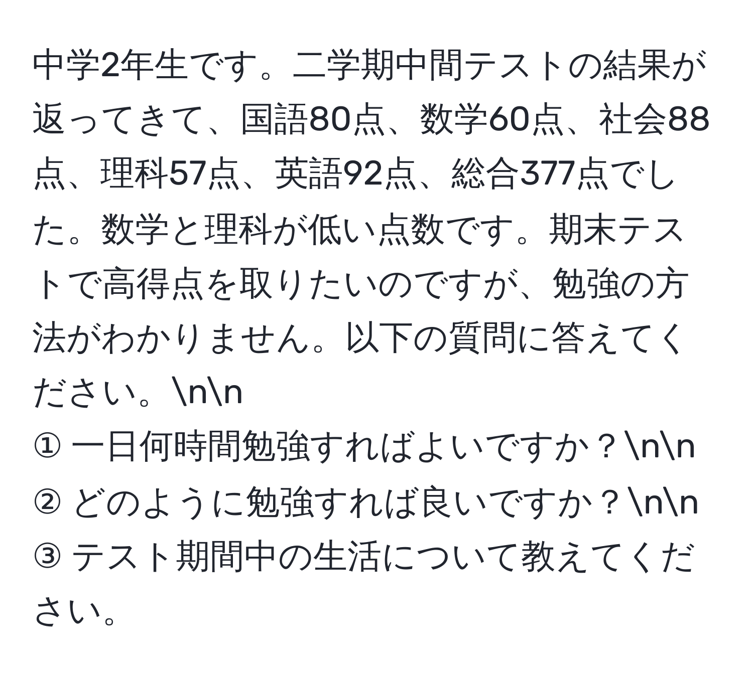 中学2年生です。二学期中間テストの結果が返ってきて、国語80点、数学60点、社会88点、理科57点、英語92点、総合377点でした。数学と理科が低い点数です。期末テストで高得点を取りたいのですが、勉強の方法がわかりません。以下の質問に答えてください。nn
① 一日何時間勉強すればよいですか？nn
② どのように勉強すれば良いですか？nn
③ テスト期間中の生活について教えてください。