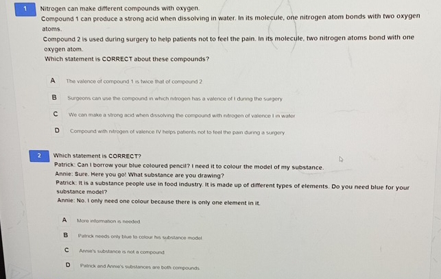 Nitrogen can make different compounds with oxygen.
Compound 1 can produce a strong acid when dissolving in water. In its molecule, one nitrogen atom bonds with two oxygen
atoms.
Compound 2 is used during surgery to help patients not to feel the pain. In its molecule, two nitrogen atoms bond with one
oxygen atom.
Which statement is CORRECT about these compounds?
A The valence of compound 1 is twice that of compound 2
Surgeons can use the compound in which nitrogen has a valence of I during the surgery
C We can make a strong acid when dissolving the compound with nitrogen of vallence I in water
D Compound with nitrogen of valence IV helps patients not to feel the pain during a surgery
2 Which statement is CORRECT?
Patrick: Can I borrow your blue coloured pencil? I need it to colour the model of my substance.
Annie: Sure. Here you go! What substance are you drawing?
Patrick: it is a substance people use in food industry. It is made up of different types of elements. Do you need blue for your
substance model?
Annie: No. I only need one colour because there is only one element in it.
A More information is needed
B Patrick needs only blue to colour his substance model
C Annie's substance is not a compound
D Patrick and Annie's substances are both compounds