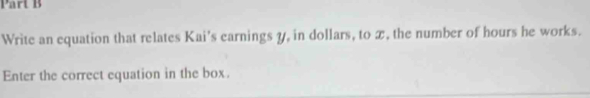 Write an equation that relates Kai's earnings y, in dollars, to x, the number of hours he works. 
Enter the correct equation in the box.