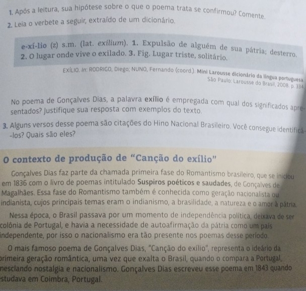 Após a leitura, sua hipótese sobre o que o poema trata se confirmou? Comente
2. Leia o verbete a seguir, extraído de um dicionário.
e-xí-lio (z) s.m. (lat. exilium). 1. Expulsão de alguém de sua pátria; desterro.
2. O lugar onde vive o exilado. 3. Fig. Lugar triste, solitário.
EXÍLIO. In: RODRIGO, Diego; NUNO, Fernando (coord.). Mini Larousse dicionário da língua portuguesa
São Paulo: Larousse do Brasil, 2008. p. 334
No poema de Gonçalves Dias, a palavra exílio é empregada com qual dos significados apre
sentados? Justifique sua resposta com exemplos do texto.
3. Alguns versos desse poema são citações do Hino Nacional Brasileiro. Você consegue identificá-
-los? Quais são eles?
O contexto de produção de “Canção do exílio”
Gonçalves Dias faz parte da chamada primeira fase do Romantismo brasileiro, que se iniciou
em 1836 com o livro de poemas intitulado Suspiros poéticos e saudades, de Gonçalves de
Magalhães. Essa fase do Romantismo também é conhecida como geração nacionalista ou
indianista, cujos principais temas eram o indianismo, a brasilidade, a natureza e o amor à pátria.
Nessa época, o Brasil passava por um momento de independência política, deixava de ser
colônia de Portugal, e havia a necessidade de autoafirmação da pátria como um país
independente, por isso o nacionalismo era tão presente nos poemas desse período.
O mais famoso poema de Gonçalves Dias, "Canção do exílio", representa o ideário da
primeira geração romântica, uma vez que exalta o Brasil, quando o compara a Portugal,
mesclando nostalgia e nacionalismo. Gonçalves Dias escreveu esse poema em 1843 quando
studava em Coimbra, Portugal.