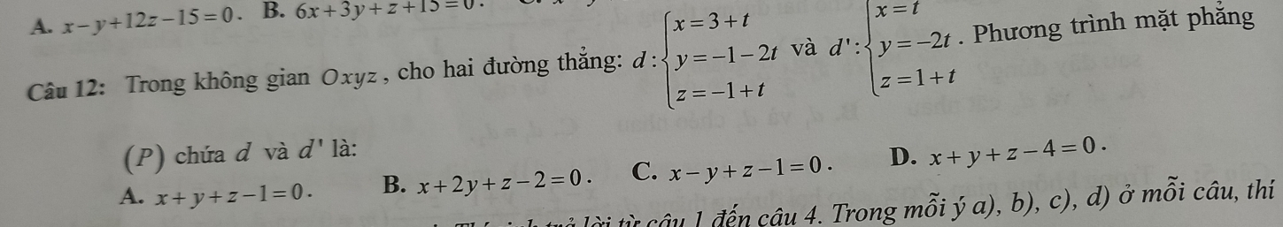 A. x-y+12z-15=0. B. 6x+3y+z+15=0
Câu 12: Trong không gian Oxyz , cho hai đường thẳng: d:beginarrayl x=3+t y=-1-2t z=-1+tendarray. và d':beginarrayl x=t y=-2t z=1+tendarray.. Phương trình mặt phắng
(P) chứa d và d' là:
A. x+y+z-1=0. B. x+2y+z-2=0. C. x-y+z-1=0. D. x+y+z-4=0. 
là lài từ câu 1 đến câu 4. Trong mỗi ý a), b), c), d) ở mỗi câu, thí