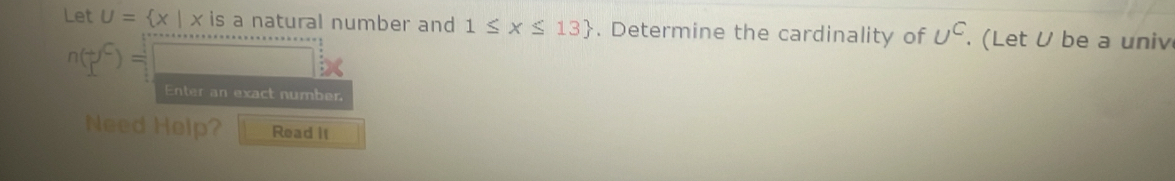 Let U= x|x is a natural number and 1≤ x≤ 13. Determine the cardinality of U^C. (Let U be a univ
n(□ )=□ X 
Enter an exact number 
Need Help? Read II