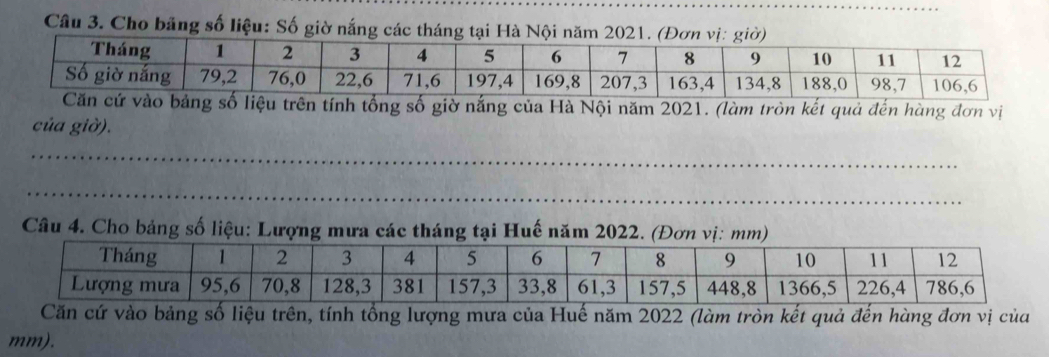 Cho băng số liệu: Số giờ nắng các tháng tại Hà Nội năm 2021. (Đơ 
tính tổng số giờ nắng của Hà Nội năm 2021. (làm tròn kết quả đến hàng đơn vị 
của giờ). 
_ 
_ 
_ 
Câu 4. Cho bảng số liệu: Lượng mưa các tháng tại Huế năm 2022. (Đơn vị: mm) 
Căn cứ vào bảng số liệu trên, tính tổng lượng mưa của Huế năm 2022 (làm tròn kết quả đến hàng đơn vị của
mm).