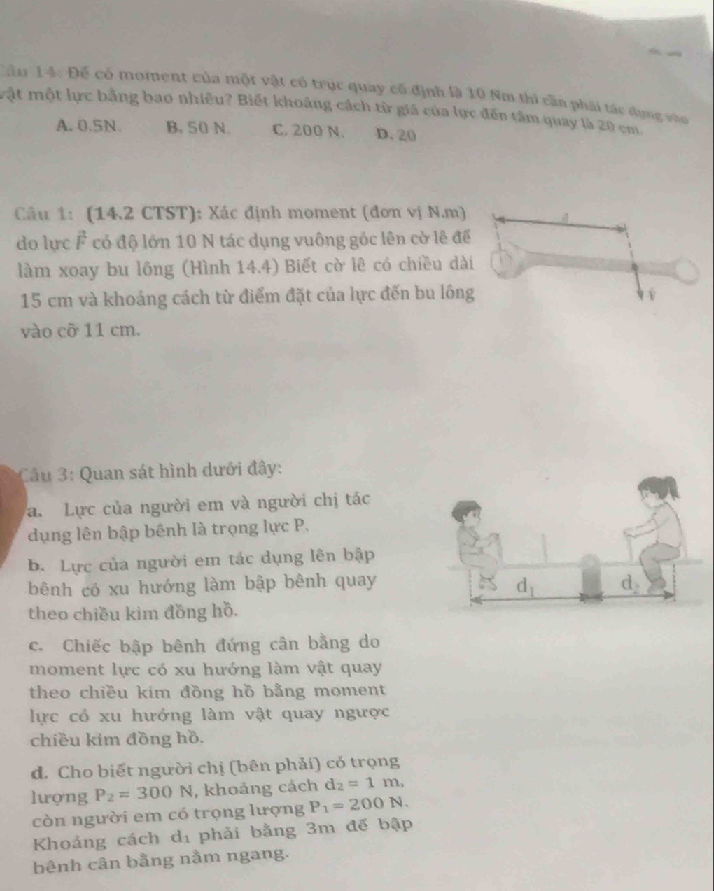 Cầu 14: Để có moment của một vật có trục quay cố định là 10 Nm thì cần phái tác dụng vào
vật một lực bằng bao nhiêu? Biết khoảng cách từ giá của lực đến tâm quay là 20 cm.
A. 0.5N. B. 50 N. C. 200 N. D.20
Câu 1: (14.2 CTST): Xác định moment (đơn vị N.m)
do lực F có độ lớn 10 N tác dụng vuông góc lên cờ lê để
làm xoay bu lông (Hình 14.4) Biết cờ lê có chiều dài
15 cm và khoảng cách từ điểm đặt của lực đến bu lông
vào cỡ 11 cm.
Cầu 3: Quan sát hình dưới đây:
a. Lực của người em và người chị tác
dụng lên bập bênh là trọng lực P.
B. Lực của người em tác dụng lên bập
bênh có xu hướng làm bập bênh quay
theo chiều kim đồng hồ.
c. Chiếc bập bênh đứng cân bằng do
moment lực có xu hướng làm vật quay
theo chiều kim đồng hồ bằng moment
lực có xu hướng làm vật quay ngược
chiều kim đồng hồ.
d. Cho biết người chị (bên phải) có trọng
lượng P_2=300N , khoảng cách d_2=1m,
còn người em có trọng lượng P_1=200N.
Khoảng cách d_1 phải bằng 3m đế bập
bênh cân bằng nằm ngang.