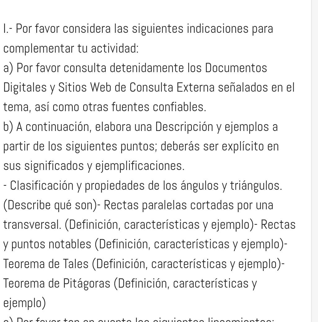 Por favor considera las siguientes indicaciones para 
complementar tu actividad: 
a) Por favor consulta detenidamente los Documentos 
Digitales y Sitios Web de Consulta Externa señalados en el 
tema, así como otras fuentes confiables. 
b) A continuación, elabora una Descripción y ejemplos a 
partir de los siguientes puntos; deberás ser explícito en 
sus significados y ejemplificaciones. 
- Clasificación y propiedades de los ángulos y triángulos. 
(Describe qué son)- Rectas paralelas cortadas por una 
transversal. (Definición, características y ejemplo)- Rectas 
y puntos notables (Definición, características y ejemplo)- 
Teorema de Tales (Definición, características y ejemplo)- 
Teorema de Pitágoras (Definición, características y 
ejemplo)