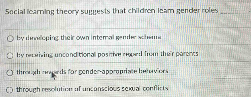 Social learning theory suggests that children learn gender roles_
.
by developing their own internal gender schema
by receiving unconditional positive regard from their parents
through rev ards for gender-appropriate behaviors
through resolution of unconscious sexual conflicts