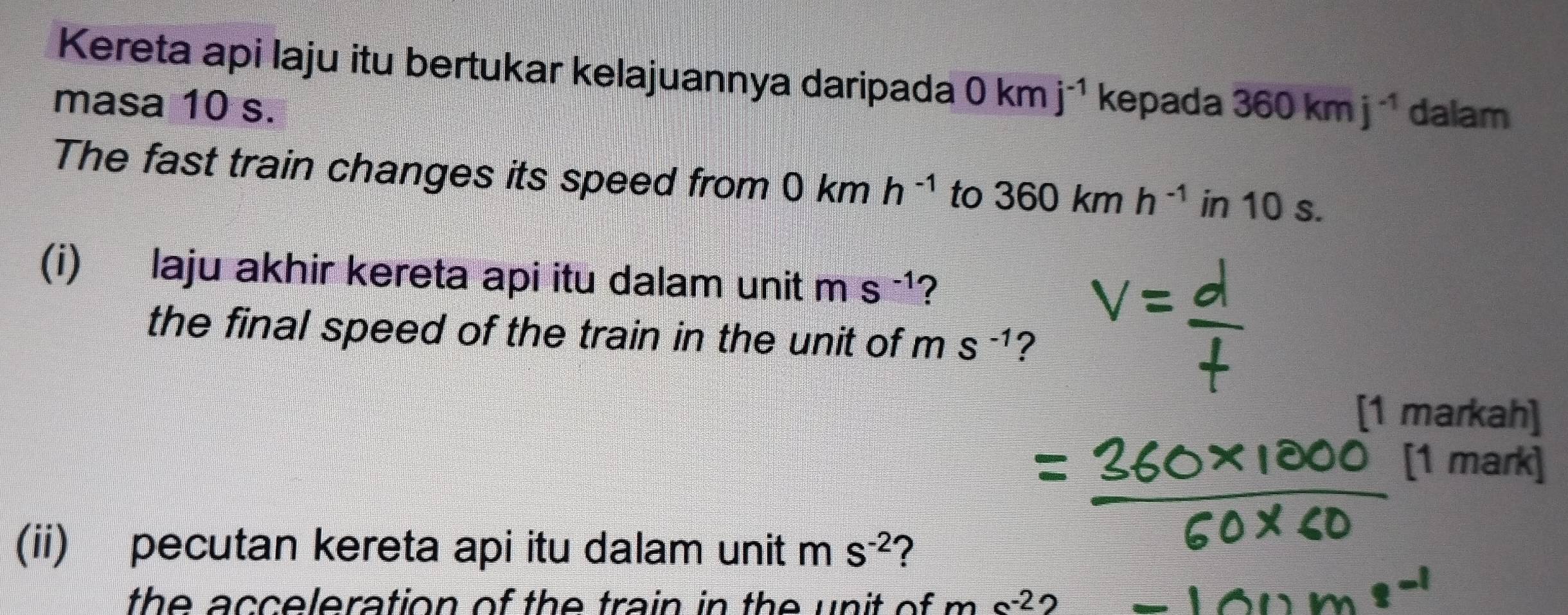 Kereta api laju itu bertukar kelajuannya daripada 0kmj^(-1)
masa 10 s. kepada 360kmj^(-1) dalam 
The fast train changes its speed from 0kmh^(-1) to 360kmh^(-1) in 10 s. 
(i) laju akhir kereta api itu dalam unit ms^(-1) ? 
the final speed of the train in the unit of ms^(-1) ? 
[1 markah] 
[1 mark] 
(ii) pecutan kereta api itu dalam unit m S^(-2) 2 
the acceleration of the train in the unit of . ms^(-2) 2