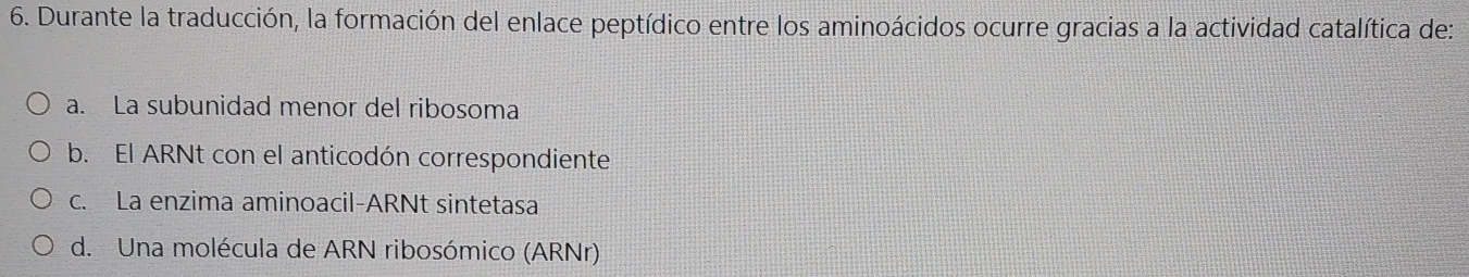 Durante la traducción, la formación del enlace peptídico entre los aminoácidos ocurre gracias a la actividad catalítica de:
a. La subunidad menor del ribosoma
b. El ARNt con el anticodón correspondiente
c. La enzima aminoacil-ARNt sintetasa
d. Una molécula de ARN ribosómico (ARNr)