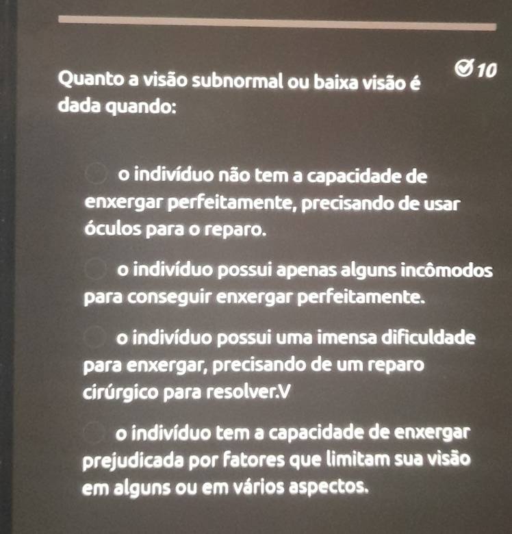 Quanto a visão subnormal ou baixa visão é
dada quando:
o indivíduo não tem a capacidade de
enxergar perfeitamente, precisando de usar
óculos para o reparo.
o indivíduo possui apenas alguns incômodos
para conseguir enxergar perfeitamente.
o indivíduo possui uma imensa dificuldade
para enxergar, precisando de um reparo
cirúrgico para resolver.V
o indivíduo tem a capacidade de enxergar
prejudicada por fatores que limitam sua visão
em alguns ou em vários aspectos.