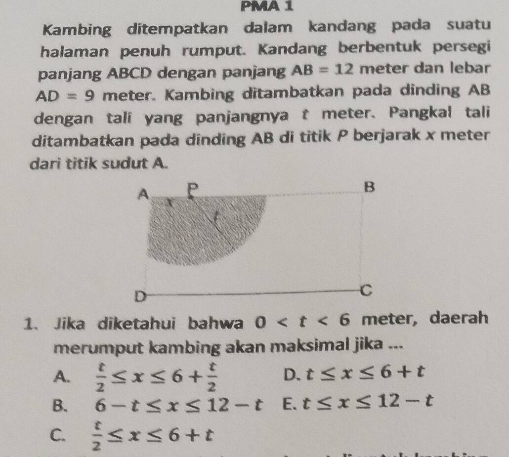 PMA 1
Kambing ditempatkan dalam kandang pada suatu
halaman penuh rumput. Kandang berbentuk persegi
panjang ABCD dengan panjang AB=12 meter dan lebar
AD=9 meter. Kambing ditambatkan pada dinding AB
dengan tali yang panjangnya t meter. Pangkal tali
ditambatkan pada dinding AB di titik P berjarak x meter
dari titik sudut A.
1. Jika diketahui bahwa 0 , daerah
merumput kambing akan maksimal jika ...
A.  t/2 ≤ x≤ 6+ t/2 
D. t≤ x≤ 6+t
B. 6-t≤ x≤ 12-t E. t≤ x≤ 12-t
C.  t/2 ≤ x≤ 6+t