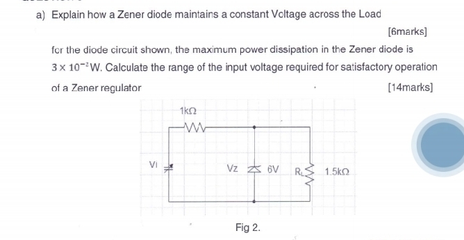 Explain how a Zener diode maintains a constant Vcltage across the Load
[6marks]
for the diode circuit shown, the maximum power dissipation in the Zener diode is
3* 10^(-2)W. Calculate the range of the input voltage required for satisfactory operation
of a Zener regulator [14marks]