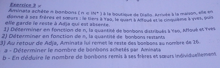 Aminata achète n bonbons (n∈ IN*) à la boutique de Diallo. Arrivée à la maison, elle en 
donne à ses frères et sœurs : le tiers à Yao, le quart à Affoué et le cinquième à yves, puis 
elle garde le reste à Adja qui est absente. 
1) Déterminer en fonction de n, la quantité de bonbons distribués à Yao, Affoué et Yves 
2) Déterminer en fonction de n, la quantité de bonbons restants 
3) Au retour de Adja, Aminata lui remet le reste des bonbons au nombre de 26. 
La - Déterminer le nombre de bonbons achetés par Aminata 
b - En déduire le nombre de bonbons remis à ses frères et sœurs individuellement