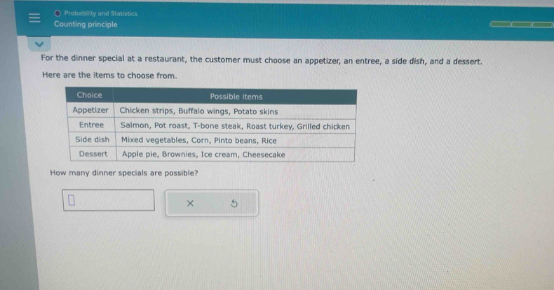 Probability and Statistics 
Counting principle 
For the dinner special at a restaurant, the customer must choose an appetizer, an entree, a side dish, and a dessert. 
Here are the items to choose from. 
How many dinner specials are possible? 
×