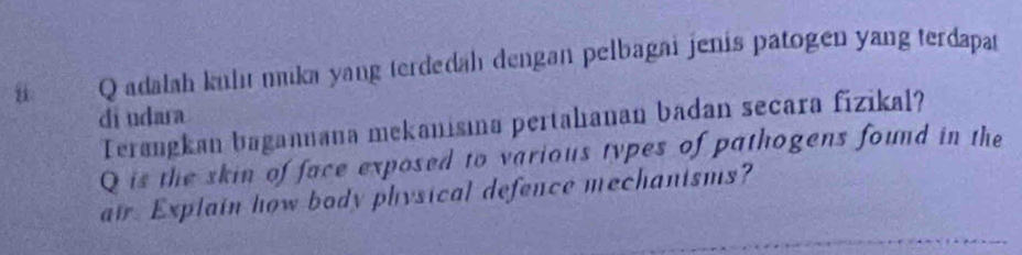 adalah kuhıı mika yang terdedah dengan pelbagai jenis patogen yang terdapat 
di udara 
Terøngkan bagannana mekanisına pertahianan badan secara fizikal? 
Q is the skin of face exposed to various types of pathogens found in the 
air. Explain how body physical defence mechanisms?