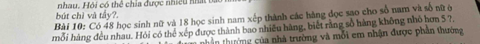 nhau. Hỏi có thể chia được nhiều nhất bắt 
bút chì và tầy?. 
Bài 10: Có 48 học sinh nữ và 18 học sinh nam xếp thành các hàng đọc sao cho số nam và số nữ ở 
mỗi hàng đều nhau. Hỏi có thể xếp được thành bao nhiều hàng, biết rằng số hàng không nhỏ hơn 5 ?. 
nhần thưởng của nhà trường và mỗi em nhận được phần thướng