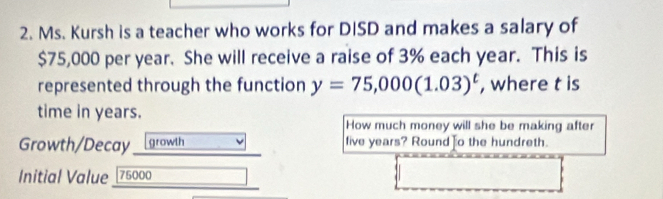 Ms. Kursh is a teacher who works for DISD and makes a salary of
$75,000 per year. She will receive a raise of 3% each year. This is 
represented through the function y=75,000(1.03)^t , where t is 
time in years. 
How much money will she be making after 
Growth/Decay growth live years? Round o the hundreth. 
Initial Value 75000