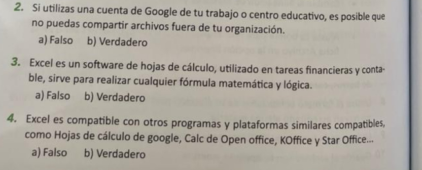 Si utilizas una cuenta de Google de tu trabajo o centro educativo, es posible que
no puedas compartir archivos fuera de tu organización.
a) Falso b) Verdadero
3. Excel es un software de hojas de cálculo, utilizado en tareas financieras y conta-
ble, sirve para realizar cualquier fórmula matemática y lógica.
a) Falso b) Verdadero
4. Excel es compatible con otros programas y plataformas similares compatibles,
como Hojas de cálculo de google, Calc de Open office, KOffice y Star Office...
a) Falso b) Verdadero