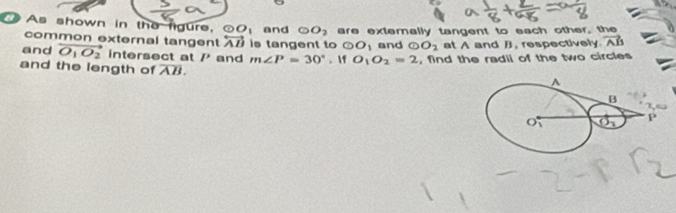 As shown in the figure, odot O_1 and odot O_2 are externally tangent to each other, the
common external tangent overleftrightarrow AB is tangent to odot O_1 and G O_2 at A and B, respectively vector AB
and vector O_1O_2 intersect at P and m∠ P=30°. f O_1O_2=2 , find the radii of the two circles
and the length of overline AB.