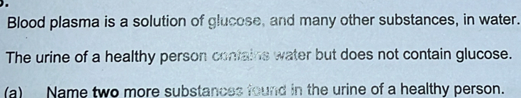 Blood plasma is a solution of glucose, and many other substances, in water. 
The urine of a healthy person contains water but does not contain glucose. 
(a) Name two more substances found in the urine of a healthy person.