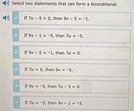 Select two statements that can form a biconditional.
If 7u-5=0 , then 9v-5=-1.
If 9v-1=-5 , then 7u=-5.
If 9v-5=-1 , then 7u=0.
If 7u=0 , then 9v=-5.
If 9v=-5 , then 7u-5=0.
If 7u=-5 ,then 9v-1=-5.