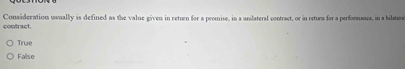 Consideration usually is defined as the value given in return for a promise, in a unilateral contract, or in return for a performance, in a bilatera
contract.
True
False