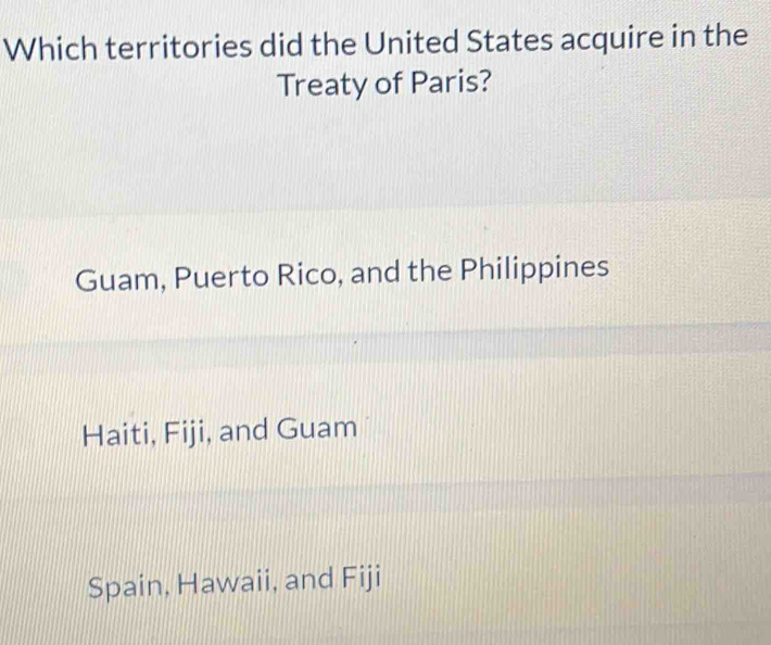 Which territories did the United States acquire in the
Treaty of Paris?
Guam, Puerto Rico, and the Philippines
Haiti, Fiji, and Guam
Spain, Hawaii, and Fiji