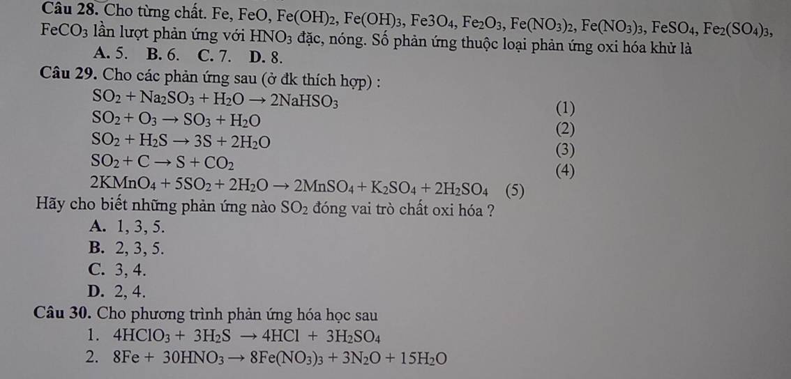 Cho từng chất. Fe, FeO, Fe(OH)_2,Fe(OH)_3,Fe3O_4,Fe_2O_3,Fe(NO_3)_2,Fe(NO_3)_3,FeSO_4,Fe_2(SO_4)_3, đặc, nóng. Số phản ứng thuộc loại phản ứng oxi hóa khử là
FeCO_3 lần lượt phản ứng với HNO_3
A. 5. B. 6. C. 7. D. 8.
Câu 29. Cho các phản ứng sau (ở đk thích hợp) :
SO_2+Na_2SO_3+H_2Oto 2NaHSO_3
SO_2+O_3to SO_3+H_2O
(1)
SO_2+H_2Sto 3S+2H_2O
(2)
(3)
SO_2+Cto S+CO_2
(4)
2KMnO_4+5SO_2+2H_2Oto 2MnSO_4+K_2SO_4+2H_2SO_4 (5)
Hy cho biết những phản ứng nào SO_2 đóng vai trò chất oxi hóa ?
A. 1, 3, 5.
B. 2, 3, 5.
C. 3, 4.
D. 2, 4.
Câu 30. Cho phương trình phản ứng hóa học sau
1. 4HClO_3+3H_2Sto 4HCl+3H_2SO_4
2. 8Fe+30HNO_3to 8Fe(NO_3)_3+3N_2O+15H_2O