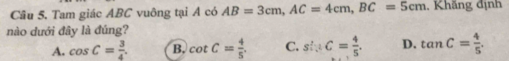 Tam giác ABC vuông tại A có AB=3cm, AC=4cm, BC=5cm , Khăng định
nào dưới đây là đúng?
A. cos C= 3/4 . B. cot C= 4/5 . C. sin C= 4/5 . D. tan C= 4/5 .