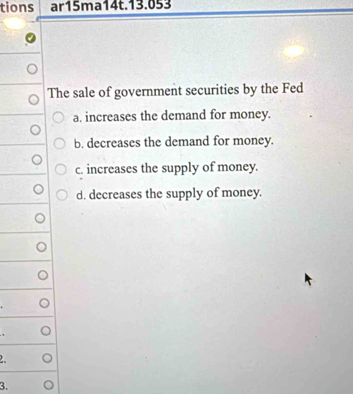 tions ar15ma14t.13.053
The sale of government securities by the Fed
a. increases the demand for money.
b. decreases the demand for money.
c. increases the supply of money.
d. decreases the supply of money.
2.
3.