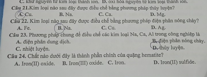 C. khử nguyên tử kim loại thành ion. D. oxi hỏa nguyên tử kim loại thành ion.
Câu 21.Kim loại nào sau đây được điều chế bằng phương pháp thủy luyện?
A. Cu. B. Na. C. Ca. D. Mg.
Câu 22. Kim loại nào sau đây được điều chế bằng phương pháp điện phân nóng chảy?
A. Fe. B. Na. C. Cu. D. Ag.
Câu 23. Phương pháp chung đề điều chế các kim loại Na, Ca, Al trong công nghiệp là
A. điện phân dung dịch. B diện phân nóng chảy.
C. nhiệt luyện. D. thủy luyện.
Câu 24. Chất nào dưới đây là thành phần chính của quặng hematite?
A. Iron(II) oxide. B. Iron(III) oxide. C. Iron. D. Iron(II) sulfide.