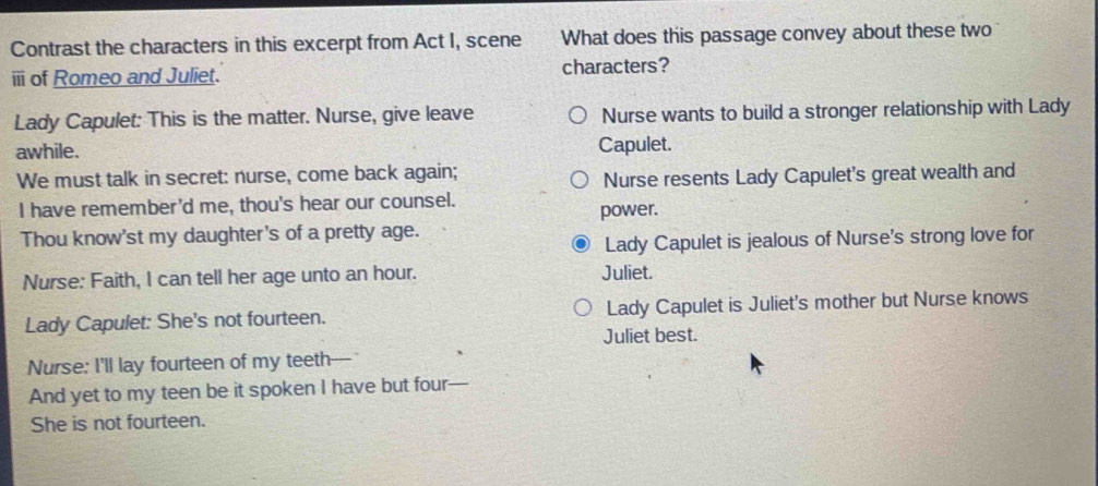 Contrast the characters in this excerpt from Act I, scene What does this passage convey about these two
ii of Romeo and Juliet. characters?
Lady Capulet: This is the matter. Nurse, give leave Nurse wants to build a stronger relationship with Lady
awhile. Capulet.
We must talk in secret: nurse, come back again;
Nurse resents Lady Capulet's great wealth and
I have remember'd me, thou's hear our counsel.
power.
Thou know'st my daughter's of a pretty age.
Lady Capulet is jealous of Nurse's strong love for
Nurse: Faith, I can tell her age unto an hour. Juliet.
Lady Capulet: She's not fourteen. Lady Capulet is Juliet's mother but Nurse knows
Juliet best.
Nurse: I'll lay fourteen of my teeth
And yet to my teen be it spoken I have but four
She is not fourteen.