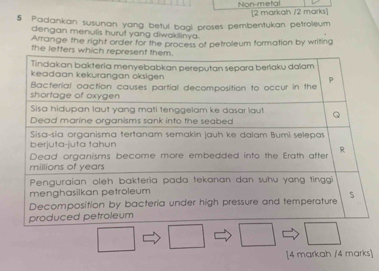 Non-metal 
[2 markah /2 marks] 
5 Padankan susunan yang betul bagi proses pembentukan petroleum 
dengan menulis huruf yang diwakilinya. 
Arrange the right order for the process of petroleum formation by writing 
the letters w
[4 markah /4 marks]