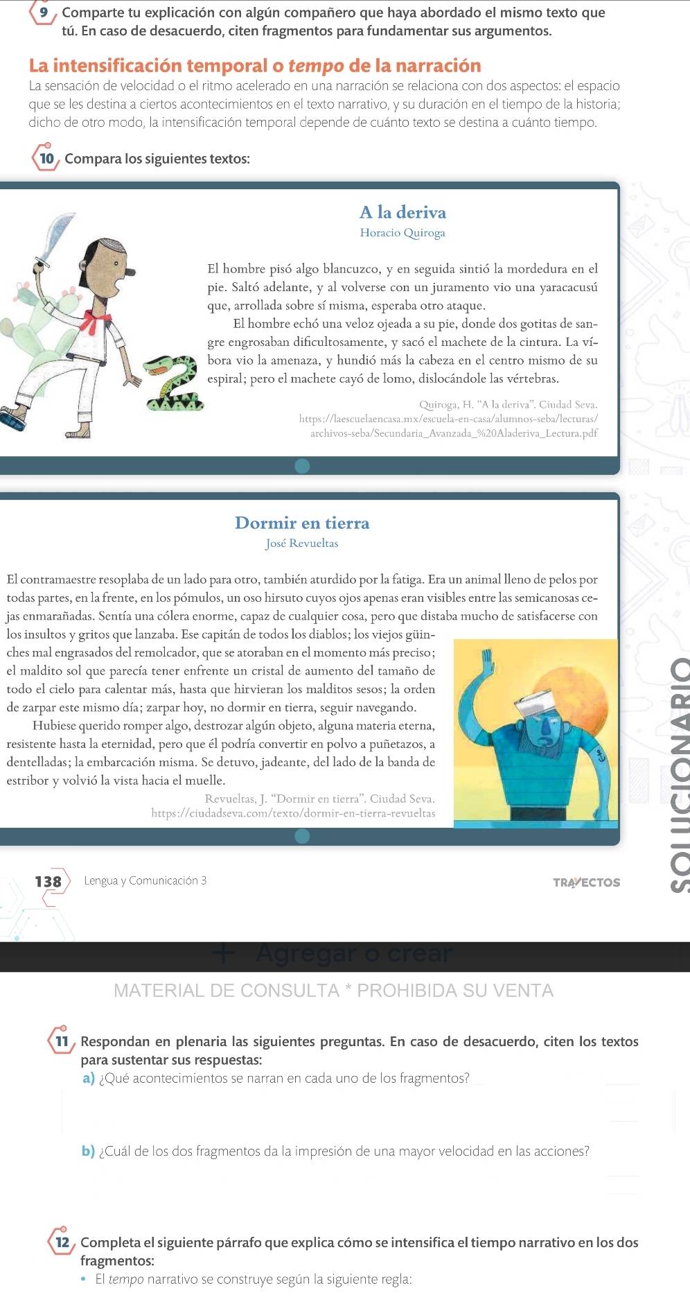 Comparte tu explicación con algún compañero que haya abordado el mismo texto que
tú. En caso de desacuerdo, citen fragmentos para fundamentar sus argumentos.
La intensificación temporal o tempo de la narración
La sensación de velocidad o el ritmo acelerado en una narración se relaciona con dos aspectos: el espacio
que se les destina a ciertos acontecimientos en el texto narrativo, y su duración en el tiempo de la historia;
dicho de otro modo, la intensificación temporal depende de cuánto texto se destina a cuánto tiempo.
10 Compara los siguientes textos:
A la deriva
Horacio Quiroga
hombre pisó algo blancuzco, y en seguida sintió la mordedura en el
e. Saltó adelante, y al volverse con un juramento vio una yaracacusú
e, arrollada sobre sí misma, esperaba otro ataque.
El hombre echó una veloz ojeada a su pie, donde dos gotitas de san-
e engrosaban dificultosamente, y sacó el machete de la cintura. La ví-
ra vio la amenaza, y hundió más la cabeza en el centro mismo de su
piral; pero el machete cayó de lomo, dislocándole las vértebras.
Quiroga, H. “A la deriva”. Ciudad Seva.
https://laescuelaencasa.mx/escuela-en-casa/alumnos-seba/lecturas/
archivos-seba/Secundaria_Avanzada_%20Aladeriva_Lectura.pdf
Dormir en tierra
José Revueltas
El contramaestre resoplaba de un lado para otro, también aturdido por la fatiga. Era un animal lleno de pelos por
todas partes, en la frente, en los pómulos, un oso hirsuto cuyos ojos apenas eran visibles entre las semicanosas ce-
jas enmarañadas. Sentía una cólera enorme, capaz de cualquier cosa, pero que distaba mucho de satisfacerse con
los insultos y gritos que lanzaba. Ese capitán de todos los diablos; los viejos güin-
ches mal engrasados del remolcador, que se atoraban en el momento más preciso;
el maldito sol que parecía tener enfrente un cristal de aumento del tamaño de
todo el cielo para calentar más, hasta que hirvieran los malditos sesos; la orden
de zarpar este mismo día; zarpar hoy, no dormir en tierra, seguir navegando.
Hubiese querido romper algo, destrozar algún objeto, alguna materia eterna,
resistente hasta la eternidad, pero que él podría convertir en polvo a puñetazos, a
dentelladas; la embarcación misma. Se detuvo, jadeante, del lado de la banda de
estribor y volvió la vista hacia el muelle.
Revueltas, J. “Dormir en tierra”. Ciudad Seva.
https://ciudadseva.com/texto/dormir-en-tierra-revueltas
C
138 ) Lengua y Comunicación 3 TRAVECTOS U
Agregar o crear
MATERIAL DE CONSULTA * PROHIBIDA SU VENTA
11 Respondan en plenaria las siguientes preguntas. En caso de desacuerdo, citen los textos
para sustentar sus respuestas:
a) ¿Qué acontecimientos se narran en cada uno de los fragmentos?
b) ¿Cuál de los dos fragmentos da la impresión de una mayor velocidad en las acciones?
12 , Completa el siguiente párrafo que explica cómo se intensifica el tiempo narrativo en los dos
fragmentos:
El tempo narrativo se construye según la siguiente regla: