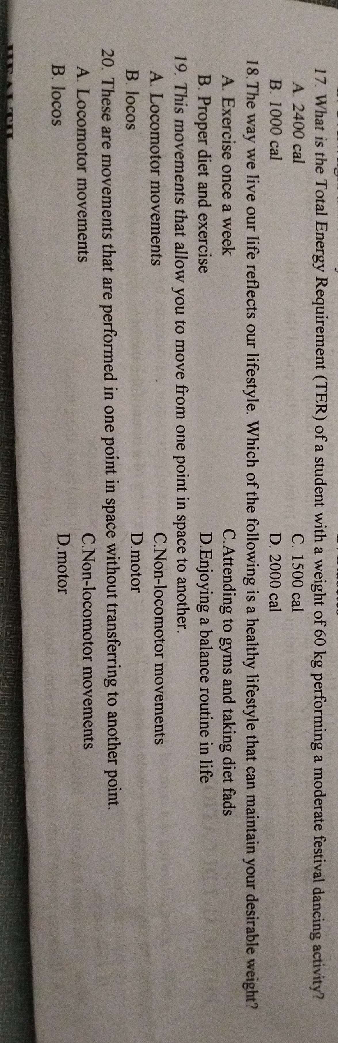 What is the Total Energy Requirement (TER) of a student with a weight of 60 kg performing a moderate festival dancing activity?
A. 2400 cal C. 1500 cal
B. 1000 cal D. 2000 cal
18.The way we live our life reflects our lifestyle. Which of the following is a healthy lifestyle that can maintain your desirable weight?
A. Exercise once a week C.Attending to gyms and taking diet fads
B. Proper diet and exercise D.Enjoying a balance routine in life
19. This movements that allow you to move from one point in space to another.
A. Locomotor movements C.Non-locomotor movements
B. locos D.motor
20. These are movements that are performed in one point in space without transferring to another point.
A. Locomotor movements
C.Non-locomotor movements
B. locos
D.motor