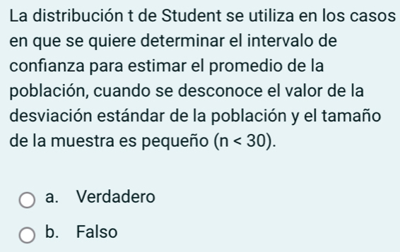 La distribución t de Student se utiliza en los casos
en que se quiere determinar el intervalo de
confianza para estimar el promedio de la
población, cuando se desconoce el valor de la
desviación estándar de la población y el tamaño
de la muestra es pequeño (n<30).
a. Verdadero
b. Falso