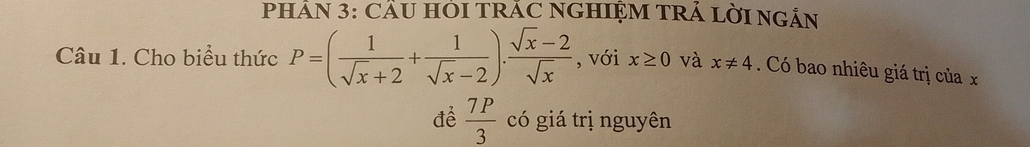 PHÂN 3: CÂU HÓI TRÁC NGHIỆM TRÁ LờI NGÂN 
Câu 1. Cho biểu thức P=( 1/sqrt(x)+2 + 1/sqrt(x)-2 ). (sqrt(x)-2)/sqrt(x)  , với x≥ 0 và x!= 4. Có bao nhiêu giá trị của x
để  7P/3  có giá trị nguyên