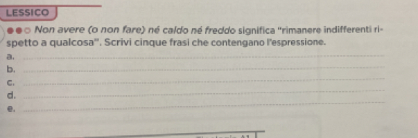 LESSICO 
Non avere (o non fare) né caldo né freddo significa "rimanere indifferenti ri= 
spetto a qualcosa''. Scrivi cinque frasi che contengano l'espressione. 
a. 
_ 
b. 
_ 
C. 
_ 
_ 
d. 
_ 
e,