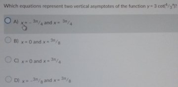 Which equations represent two vertical asymptotes of the function y=3cot (4/3^x)
A) x=-3π /4 and x= 3π /4 
B) x=0 and x=3π /8
C) x=0 and x=3π /4
D) x=- 3π /8  and x=3π /8