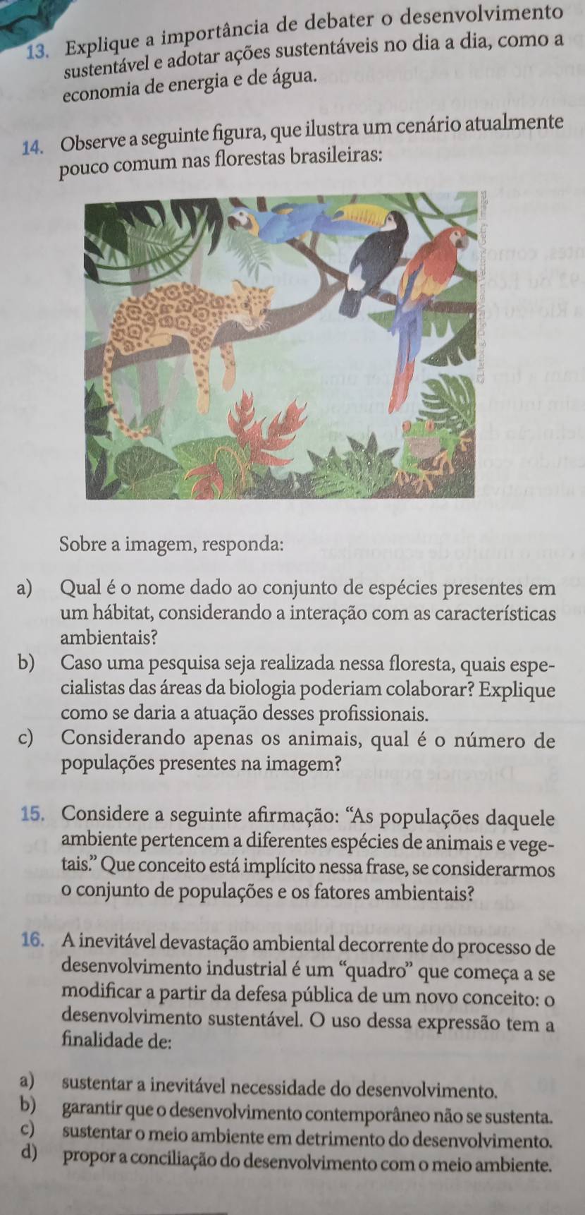 Explique a importância de debater o desenvolvimento
sustentável e adotar ações sustentáveis no dia a dia, como a
economia de energia e de água.
14. Observe a seguinte figura, que ilustra um cenário atualmente
pouco comum nas florestas brasileiras:
Sobre a imagem, responda:
a) Qual é o nome dado ao conjunto de espécies presentes em
um hábitat, considerando a interação com as características
ambientais?
b) Caso uma pesquisa seja realizada nessa floresta, quais espe-
cialistas das áreas da biologia poderiam colaborar? Explique
como se daria a atuação desses profissionais.
c) Considerando apenas os animais, qual é o número de
populações presentes na imagem?
15. Considere a seguinte afirmação: 'As populações daquele
ambiente pertencem a diferentes espécies de animais e vege-
tais.' Que conceito está implícito nessa frase, se considerarmos
o conjunto de populações e os fatores ambientais?
16. A inevitável devastação ambiental decorrente do processo de
desenvolvimento industrial é um “quadro” que começa a se
modificar a partir da defesa pública de um novo conceito: o
desenvolvimento sustentável. O uso dessa expressão tem a
finalidade de:
a) sustentar a inevitável necessidade do desenvolvimento.
b) garantir que o desenvolvimento contemporâneo não se sustenta.
c) sustentar o meio ambiente em detrimento do desenvolvimento.
d) propor a conciliação do desenvolvimento com o meio ambiente.