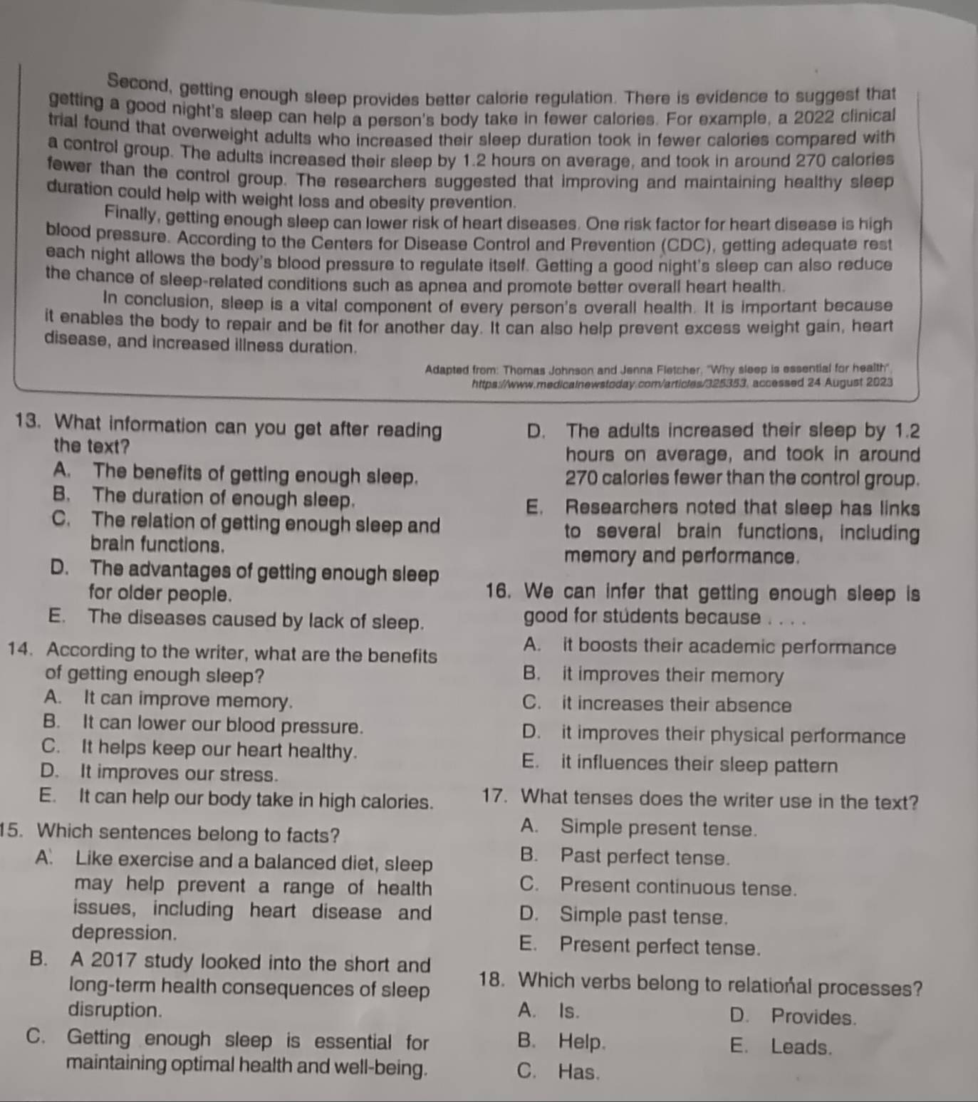 Second, getting enough sleep provides better calorie regulation. There is evidence to suggest that
getting a good night's sleep can help a person's body take in fewer calories. For example, a 2022 clinical
trial found that overweight adults who increased their sleep duration took in fewer calories compared with
a control group. The adults increased their sleep by 1.2 hours on average, and took in around 270 calories
fewer than the control group. The researchers suggested that improving and maintaining healthy sleep
duration could help with weight loss and obesity prevention.
Finally, getting enough sleep can lower risk of heart diseases. One risk factor for heart disease is high
blood pressure. According to the Centers for Disease Control and Prevention (CDC), getting adequate rest
each night allows the body's blood pressure to regulate itself. Getting a good night's sleep can also reduce
the chance of sleep-related conditions such as apnea and promote better overall heart health.
In conclusion, sleep is a vital component of every person's overall health. It is important because
it enables the body to repair and be fit for another day. It can also help prevent excess weight gain, heart
disease, and increased illness duration.
Adapted from: Thomas Johnson and Jenna Fletcher. ''Why sleep is essential for health''
https://www.redicalnewstoday.com/articles/325353, accessed 24 August 2023
13. What information can you get after reading D. The adults increased their sleep by 1.2
the text?
hours on average, and took in around
A. The benefits of getting enough sleep. 270 calories fewer than the control group.
B. The duration of enough sleep. E. Researchers noted that sleep has links
C. The relation of getting enough sleep and to several brain functions, including
brain functions.
memory and performance.
D. The advantages of getting enough sleep
for older people. 16. We can infer that getting enough sleep is
E. The diseases caused by lack of sleep. good for students because . . . .
A. it boosts their academic performance
14. According to the writer, what are the benefits
of getting enough sleep? B. it improves their memory
A. It can improve memory. C. it increases their absence
B. It can lower our blood pressure. D. it improves their physical performance
C. It helps keep our heart healthy. E. it influences their sleep pattern
D. It improves our stress.
E. It can help our body take in high calories. 17. What tenses does the writer use in the text?
5. Which sentences belong to facts?
A. Simple present tense.
A. Like exercise and a balanced diet, sleep
B. Past perfect tense.
may help prevent a range of health 
C. Present continuous tense.
issues, including heart disease and D. Simple past tense.
depression. E. Present perfect tense.
B. A 2017 study looked into the short and 18. Which verbs belong to relational processes?
long-term health consequences of sleep
disruption. A. Is. D. Provides.
C. Getting enough sleep is essential for B. Help. E. Leads.
maintaining optimal health and well-being. C. Has.
