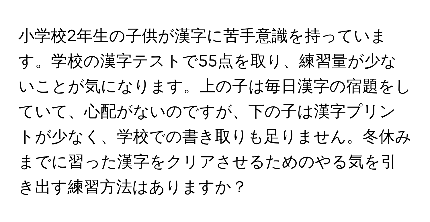 小学校2年生の子供が漢字に苦手意識を持っています。学校の漢字テストで55点を取り、練習量が少ないことが気になります。上の子は毎日漢字の宿題をしていて、心配がないのですが、下の子は漢字プリントが少なく、学校での書き取りも足りません。冬休みまでに習った漢字をクリアさせるためのやる気を引き出す練習方法はありますか？