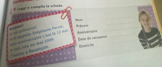 Demant 
9 Leggi e compila la scheda. 
_ 
Nom 
_ 
Bonjour! 
/e me présente! 
Anniversaire 
/e m'appelle Stéphanie Perret, Prénom___ 
iversaire c'est le 12 mai. 
le suis née en mai 2009. Date de naissance 
lhabite à Besançon. 
Domicile