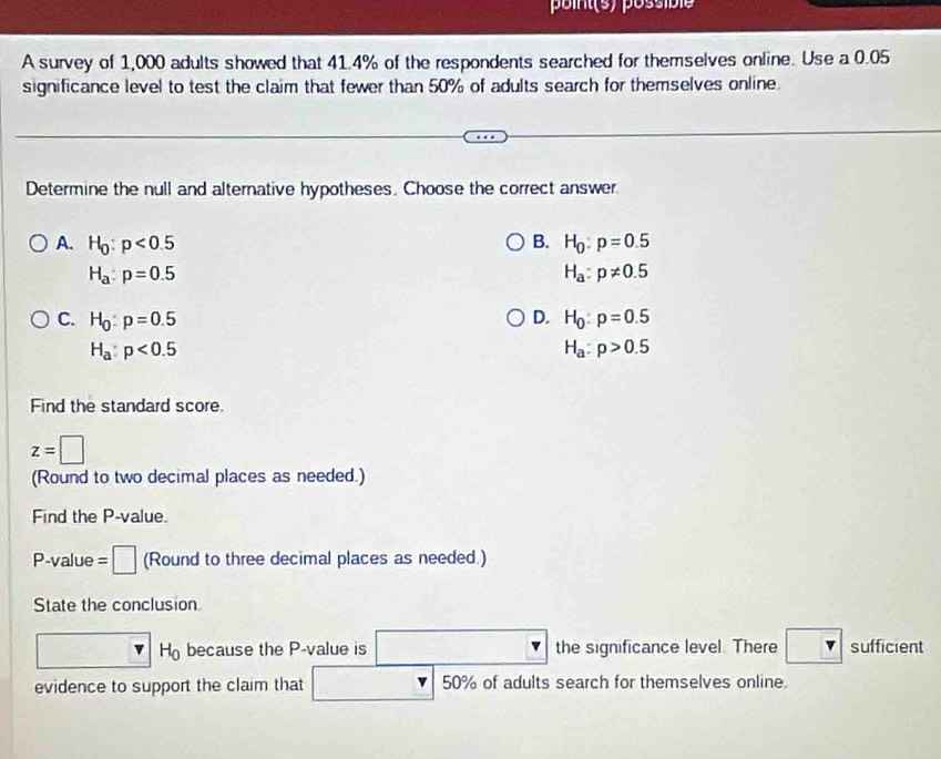 points) possibie
A survey of 1,000 adults showed that 41.4% of the respondents searched for themselves online. Use a 0.05
significance level to test the claim that fewer than 50% of adults search for themselves online.
Determine the null and alternative hypotheses. Choose the correct answer.
A. H_0:p<0.5 B. H_0:p=0.5
H_a:p=0.5
H_a:p!= 0.5
C. H_0:p=0.5 D. H_0:p=0.5
H_a:p<0.5
H_a:p>0.5
Find the standard score.
z=□
(Round to two decimal places as needed.)
Find the P -value.
P -value =□ (Round to three decimal places as needed.)
State the conclusion
H_0 because the P -value is the significance level. There sufficient
evidence to support the claim that 50% of adults search for themselves online.