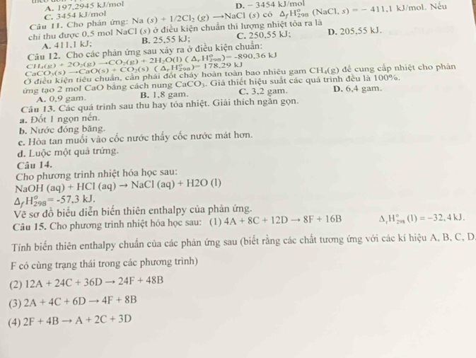 C. 3454 kJ/mol A. 197,2945 kJ/mol
chi thu được 0,5 mol NaCl (s) ở điều kiện chuẩn thi lượng nhiệt tỏa ra là Na(s)+1/2Cl_2(g)to NaCl(s)co△ _fH_(298)^o(NaCl,s)=-411.1kJ/mo D. − 3454kJ/ mol
1. Nếu
Câu 11. Cho phản ứng:
A. 411,1 kJ; B. 25,55 kJ; C. 250,55 kJ; D. 205,55 kJ.
Câu 12. Cho các phản ứng sau xảy ra ở điều kiện chuẩn:
Ở điều kiện tiêu chuẩn, cản phải đốt cháy hoàn toàn bao nhiêu gam CaCO_3(s)to CaO(s)+CO_2(s)(△ _rH_(298)^o)=178.29k CH_4(g)+2O_2(g)to CO_2(g)+2H_2O(l)(△ _rH_(298)^o)=-890.36kJ CH_4(g) dể  ng cấp nhiệt cho phản
ứng tạo 2 mol CaO bằng cách nung CaCO_3. Giả thiết hiệu suất các quá trình đều là 100%. D. 6,4 gam.
A. 0,9 gam. B. 1.8 gam. C. 3,2 gam.
Câu 13. Các quá trình sau thu hay tỏa nhiệt. Giải thích ngăn gọn.
a. Đốt 1 ngọn nền.
b. Nước đóng băng.
c. Hòa tan muối vào cốc nước thấy cốc nước mát hơn.
d. Luộc một quả trứng.
Câu 14.
Cho phương trình nhiệt hóa học sau:
NaOH (aq)+HCl(aq)to NaCl(aq)+H2O(l)
△ _fH_(298)^o=-57,3kJ.
Về sơ đồ biểu diễn biển thiên enthalpy của phản ứng.
Câu 15. Cho phương trinh nhiệt hóa học sau: (1) 4A+8C+12Dto 8F+16B △ _rH_(299)°(1)=-32,4kJ.
Tính biển thiên enthalpy chuẩn của các phản ứng sau (biết rằng các chất tương ứng với các kí hiệu A, B, C, D
F có cùng trạng thái trong các phương trình)
(2) 12A+24C+36Dto 24F+48B
(3) 2A+4C+6Dto 4F+8B
(4) 2F+4Bto A+2C+3D