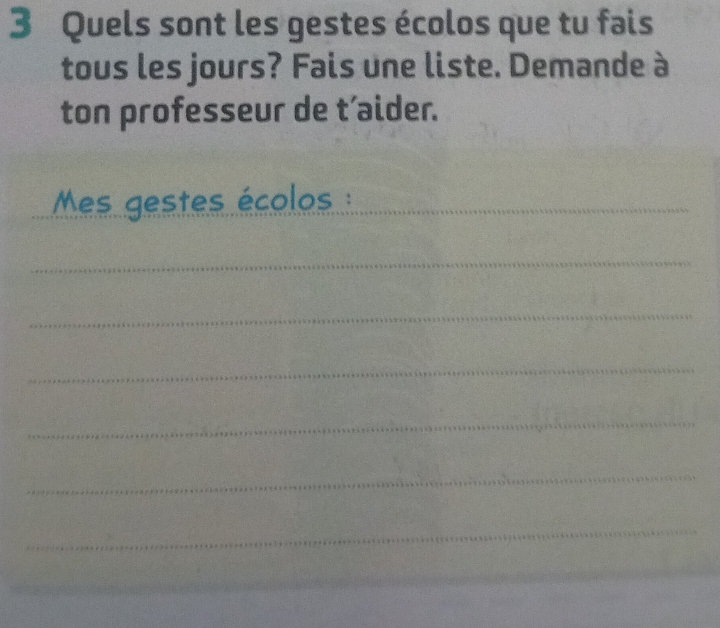 Quels sont les gestes écolos que tu fais 
tous les jours? Fais une liste. Demande à 
ton professeur de t’aider. 
Mes gestes écolos : 
_ 
_ 
_ 
_ 
_ 
_ 
_ 
_ 
_ 
_ 
_