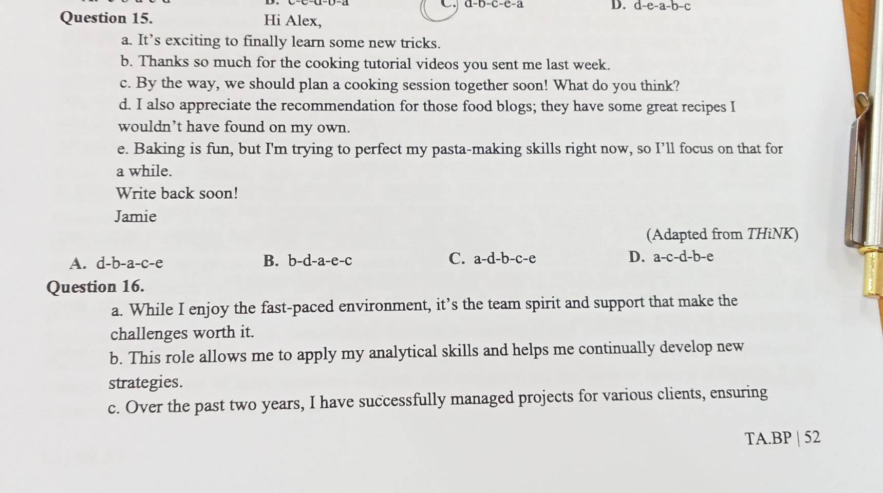 a-b-c-e-a
D. d-e-a-b-c
Question 15. Hi Alex,
a. It’s exciting to finally learn some new tricks.
b. Thanks so much for the cooking tutorial videos you sent me last week.
c. By the way, we should plan a cooking session together soon! What do you think?
d. I also appreciate the recommendation for those food blogs; they have some great recipes I
wouldn’t have found on my own.
e. Baking is fun, but I'm trying to perfect my pasta-making skills right now, so I’ll focus on that for
a while.
Write back soon!
Jamie
(Adapted from THiNK)
A. d-b-a-c-e B. b -a-a-e-c. C. a-d-b-c-e D. a-c-d-b-e
Question 16.
a. While I enjoy the fast-paced environment, it’s the team spirit and support that make the
challenges worth it.
b. This role allows me to apply my analytical skills and helps me continually develop new
strategies.
c. Over the past two years, I have successfully managed projects for various clients, ensuring
TA.BP | 52