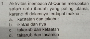 Aktivitas membaca Al-Qur'an merupakan
salah satu ibadah yang paling utama,
karen a di dalamnya terdapat makna ....
a. keťaatan dan takabur
b. ikhlas dan riya
c. takarub dan ketaatan
d. takarub dan tasamuh