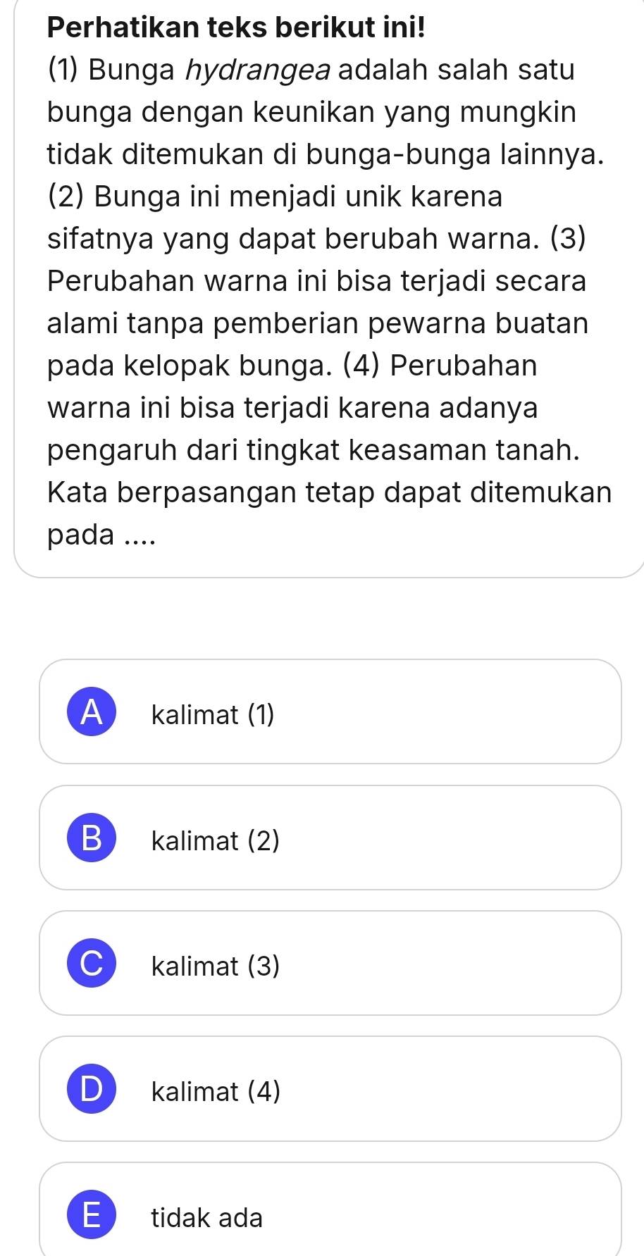 Perhatikan teks berikut ini!
(1) Bunga hydrangea adalah salah satu
bunga dengan keunikan yang mungkin
tidak ditemukan di bunga-bunga lainnya.
(2) Bunga ini menjadi unik karena
sifatnya yang dapat berubah warna. (3)
Perubahan warna ini bisa terjadi secara
alami tanpa pemberian pewarna buatan
pada kelopak bunga. (4) Perubahan
warna ini bisa terjadi karena adanya
pengaruh dari tingkat keasaman tanah.
Kata berpasangan tetap dapat ditemukan
pada ....
A kalimat (1)
B kalimat (2)
kalimat (3)
kalimat (4)
E tidak ada