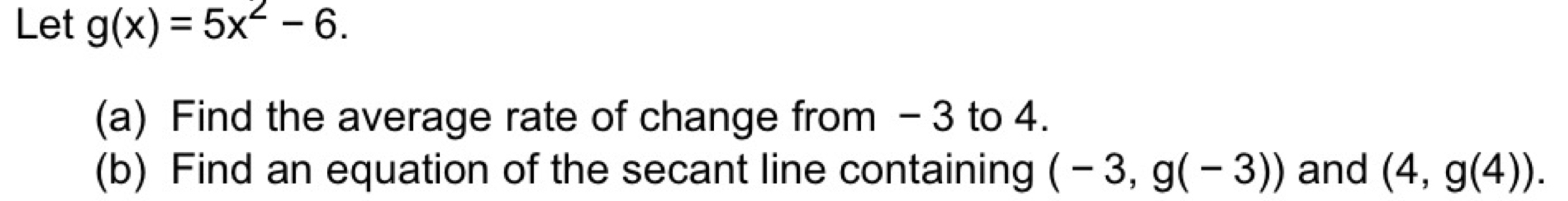 Let g(x)=5x^2-6. 
(a) Find the average rate of change from - 3 to 4. 
(b) Find an equation of the secant line containing (-3,g(-3)) and (4,g(4)).