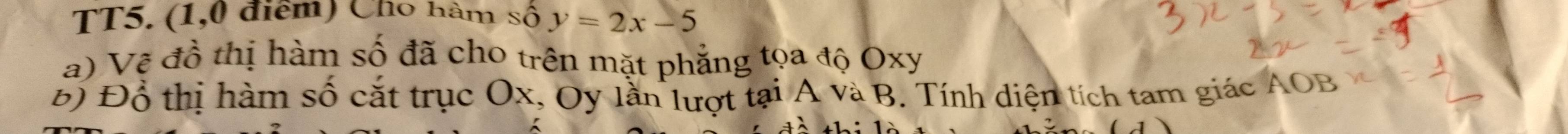 TT5. (1,0 điểm) Cho hàm số y=2x-5
a) Vệ đồ thị hàm số đã cho trên mặt phẳng tọa độ Oxy
Đ) Đỗ thị hàm số cắt trục Ox, Oy lần lượt tại A và B. Tính diện tích tam giác AOB